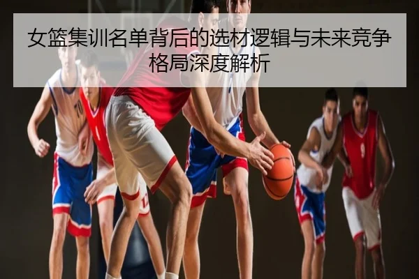 女篮集训名单背后的选材逻辑与未来竞争格局深度解析
